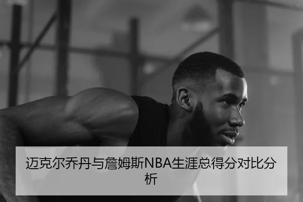 迈克尔乔丹与詹姆斯NBA生涯总得分对比分析